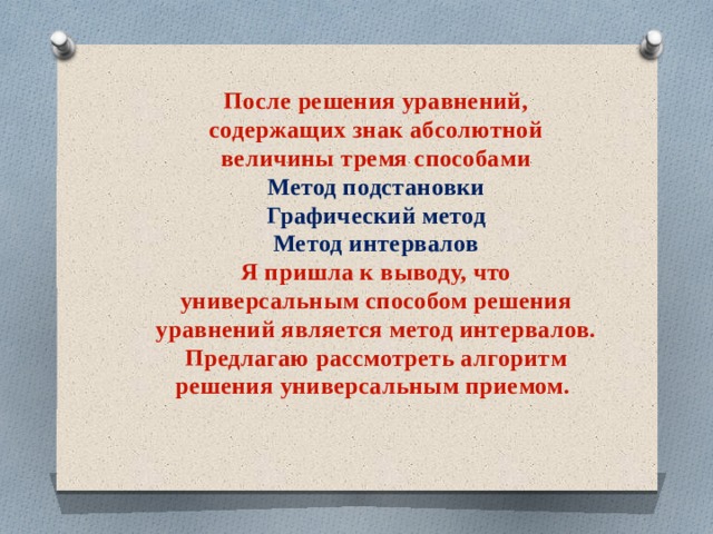 После решения уравнений, содержащих знак абсолютной величины тремя способами  Метод подстановки  Графический метод  Метод интервалов  Я пришла к выводу, что универсальным способом решения уравнений является метод интервалов.  Предлагаю рассмотреть алгоритм решения универсальным приемом.   