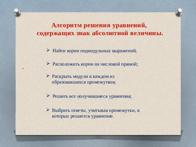 Алгоритм решения уравнений,  содержащих знак абсолютной величины. Найти корни подмодульных выражений; Расположить корни на числовой прямой; . Раскрыть модули в каждом из образовавшихся промежутков; Решить все получившиеся уравнения; Выбрать ответы, учитывая промежутки, в которых решается уравнение. 