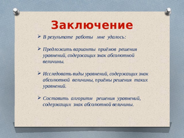 Заключение В результате работы мне удалось: Предложить варианты приёмов решения уравнений, содержащих знак абсолютной величины. Исследовать виды уравнений, содержащих знак абсолютной величины, приёмы решения таких уравнений. Составить алгоритм решения уравнений, содержащих знак абсолютной величины. 