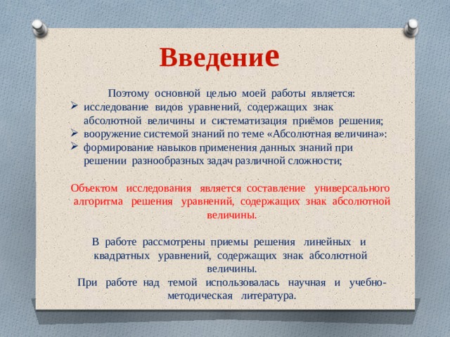 Введени е Поэтому основной целью моей работы является: исследование видов уравнений, содержащих знак абсолютной величины и систематизация приёмов решения; вооружение системой знаний по теме «Абсолютная величина»: формирование навыков применения данных знаний при решении разнообразных задач различной сложности; Объектом исследования является составление универсального алгоритма решения уравнений, содержащих знак абсолютной величины. В работе рассмотрены приемы решения линейных и квадратных уравнений, содержащих знак абсолютной величины. При работе над темой использовалась научная и учебно-методическая литература. 