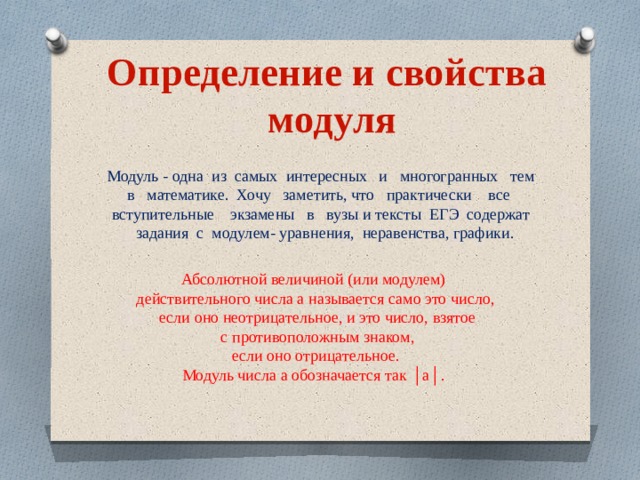 Определение и свойства модуля Модуль - одна из самых интересных и многогранных тем в математике. Хочу заметить, что практически все вступительные экзамены в вузы и тексты ЕГЭ содержат задания с модулем- уравнения, неравенства, графики. Абсолютной величиной (или модулем) действительного числа а называется само это число,  если оно неотрицательное, и это число, взятое  с противоположным знаком,  если оно отрицательное. Модуль числа а обозначается так │а│. 