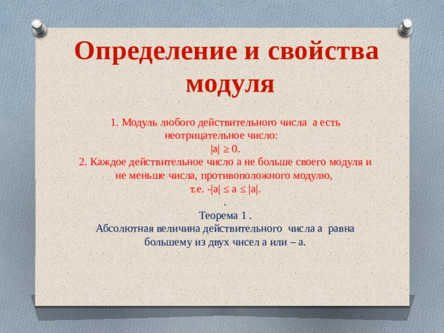 Определение и свойства модуля 1. Модуль любого действительного числа а есть неотрицательное число: |а| ≥ 0. 2. Каждое действительное число а не больше своего модуля и не меньше числа, противоположного модулю, т.е. -|а| ≤ а ≤ |а|. . Теорема 1 . Абсолютная величина действительного числа а равна большему из двух чисел а или – а. 