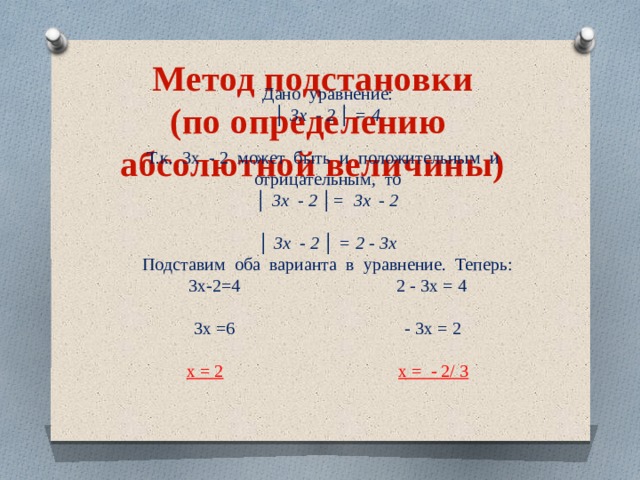 Метод подстановки (по определению абсолютной величины) Дано уравнение: │ 3х - 2 │ = 4  Т.к. 3х - 2 может быть и положительным и отрицательным, то │ 3х - 2 │= 3х - 2 │ 3х - 2 │ = 2 - 3х Подставим оба варианта в уравнение. Теперь: 3х-2=4 2 - 3х = 4 3х =6 - 3х = 2 х = 2   х = - 2/ 3 