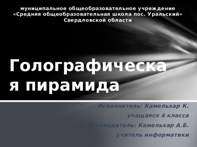 муниципальное общеобразовательное учреждение «Средняя общеобразовательная школа пос. Уральский» Свердловской области Голографическая пирамида Исполнитель: Камельхар К. учащаяся 4 класса Руководитель: Камельхар А.Б. учитель информатики  