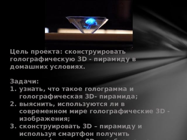 Цель проекта: сконструировать голографическую 3D - пирамиду в домашних условиях.  Задачи: узнать, что такое голограмма и голографическая 3D- пирамида; выяснить, используются ли в современном мире голографические 3D - изображения; сконструировать 3D – пирамиду и используя смартфон получить голографическое 3D - изображение;  испытать изделие (перед одноклассниками); сделать выводы.  