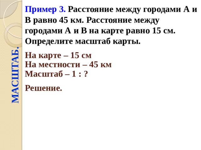 Пример 3.  Расстояние между городами А и В равно 45 км. Расстояние между городами А и В на карте равно 15 см. Определите масштаб карты. МАСШТАБ. На карте – 15 см  На местности – 45 км  Масштаб – 1 : ?  Решение.  