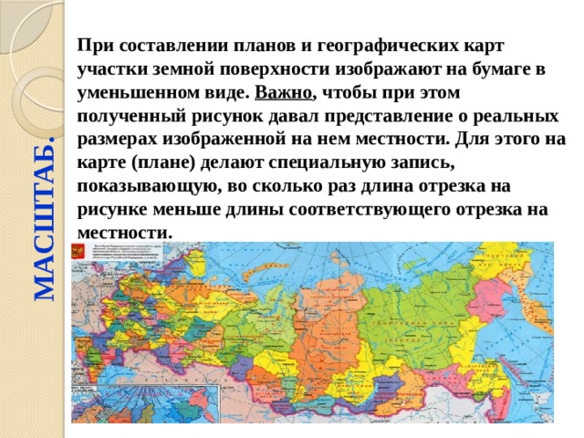 МАСШТАБ. При составлении планов и географических карт участки земной поверхности изображают на бумаге в уменьшенном виде. Важно , чтобы при этом полученный рисунок давал представление о реальных размерах изображенной на нем местности. Для этого на карте (плане) делают специальную запись, показывающую, во сколько раз длина отрезка на рисунке меньше длины соответствующего отрезка на местности. 
