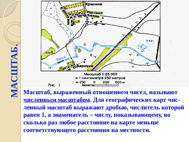 МАСШТАБ. Масштаб, выраженный отношением чисел, называют численным масштабом . Для географических карт чис-ленный масштаб выражают дробью, числитель которой равен 1, а знаменатель – числу, показывающему, во сколько раз любое расстояние на карте меньше соответствующего расстояния на местности. 