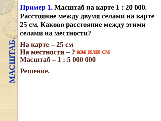 Пример 1.  Масштаб на карте 1 : 20 000. Расстояние между двумя селами на карте 25 см. Каково расстояние между этими селами на местности? МАСШТАБ. На карте – 25 см  На местности – ? км  км или см На местности – ? Масштаб – 1 : 5 000 000  Решение.  