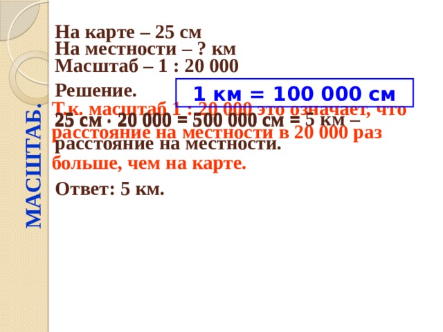 МАСШТАБ. На карте – 25 см  На местности – ? км  Масштаб – 1 : 20 000  Решение.  1 км = 100 000 см 25 см  20 000 = 25 см  20 000 = 500 000 см = Т.к. масштаб 1 : 20 000 это означает, что расстояние на местности в 20 000 раз больше, чем на карте.  25 см  20 000 = 500 000 см = 5 км – расстояние на местности. Ответ: 5 км. 