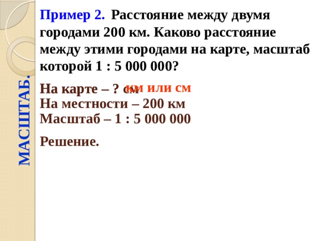 Пример 2.  Расстояние между двумя городами 200 км. Каково расстояние между этими городами на карте, масштаб которой 1 : 5 000 000?  МАСШТАБ. км или см На карте – ? см  На карте – ? На местности – 200 км  Масштаб – 1 : 5 000 000  Решение.  