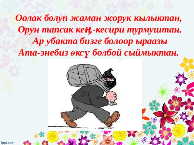 Оолак болуп жаман жорук кылыктан,  Орун тапсак кеӊ-кесири турмуштан.  Ар убакта бизге болоор ыраазы  Ата-энебиз өксү болбой сыймыктан. 
