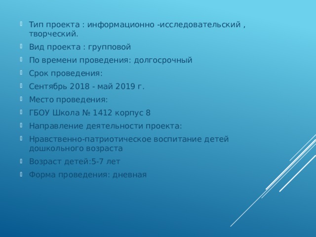 Тип проекта : информационно -исследовательский , творческий. Вид проекта : групповой По времени проведения: долгосрочный Срок проведения: Сентябрь 2018 - май 2019 г. Место проведения: ГБОУ Школа № 1412 корпус 8 Направление деятельности проекта: Нравственно-патриотическое воспитание детей дошкольного возраста Возраст детей:5-7 лет Форма проведения: дневная 