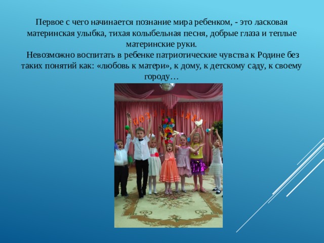 Первое с чего начинается познание мира ребенком, - это ласковая материнская улыбка, тихая колыбельная песня, добрые глаза и теплые материнские руки.  Невозможно воспитать в ребенке патриотические чувства к Родине без таких понятий как: «любовь к матери», к дому, к детскому саду, к своему городу… 