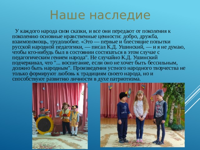 Наше наследие  У каждого народа свои сказки, и все они передают от поколения к поколению основные нравственные ценности: добро, дружба, взаимопомощь, трудолюбие. «Это — первые и блестящие попытки русской народной педагогики, — писал К.Д. Ушинский, — и я не думаю, чтобы кто-нибудь был в состоянии состязаться в этом случае с педагогическим гением народа