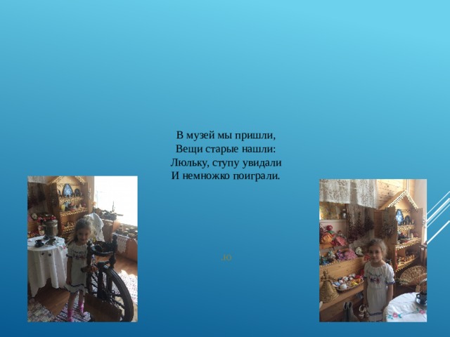 В музей мы пришли,  Вещи старые нашли:  Люльку, ступу увидали  И немножко поиграли.       .ю 