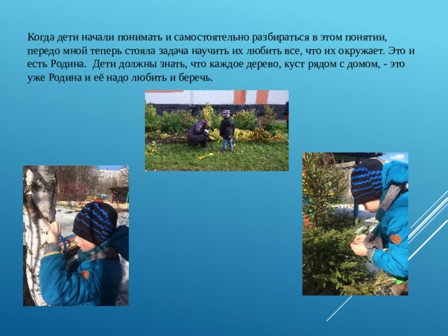 Когда дети начали понимать и самостоятельно разбираться в этом понятии, передо мной теперь стояла задача научить их любить все, что их окружает. Это и есть Родина. Дети должны знать, что каждое дерево, куст рядом с домом, - это уже Родина и её надо любить и беречь. 