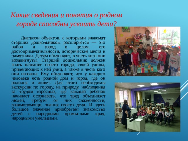 Какие сведения и понятия о родном городе способны усвоить дети?  Диапазон объектов, с которыми знакомят старших дошкольников. расширяется — это район и город в целом, его достопримечательности, исторические места и памятники. Детям объясняют, в честь кого они воздвигнуты. Старший дошкольник должен знать название своего города, своей улицы, прилегающих к ней улиц, а также в честь кого они названы. Ему объясняют, что у каждого человека есть родной дом и город, где он родился и живет. Для этого необходимы экскурсии по городу, на природу, наблюдения за трудом взрослых, где каждый ребенок начинает осознавать, что труд объединяет людей, требует от них слаженности, взаимопомощи, знания своего дела. И здесь большое значение приобретает знакомство детей с народными промыслами края, народными умельцами. 
