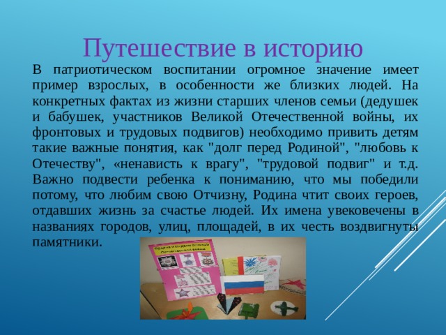 Путешествие в историю В патриотическом воспитании огромное значение имеет пример взрослых, в особенности же близких людей. На конкретных фактах из жизни старших членов семьи (дедушек и бабушек, участников Великой Отечественной войны, их фронтовых и трудовых подвигов) необходимо привить детям такие важные понятия, как 