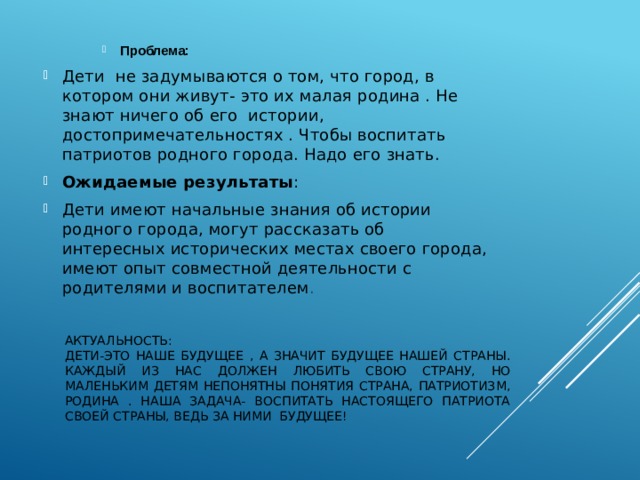 Проблема: Проблема: Проблема: Дети не задумываются о том, что город, в котором они живут- это их малая родина . Не знают ничего об его истории, достопримечательностях . Чтобы воспитать патриотов родного города. Надо его знать. Ожидаемые результаты : Дети имеют начальные знания об истории родного города, могут рассказать об интересных исторических местах своего города, имеют опыт совместной деятельности с родителями и воспитателем . Актуальность:  Дети-это наше будущее , а значит будущее нашей страны. Каждый из нас должен любить свою страну, Но маленьким детям непонятны понятия страна, патриотизм, Родина . Наша задача- воспитать настоящего патриота своей страны, ведь за ними будущее! 