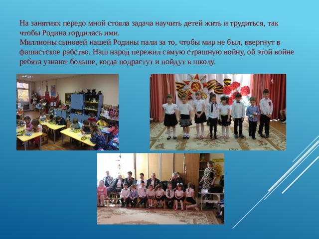 На занятиях передо мной стояла задача научить детей жить и трудиться, так чтобы Родина гордилась ими.  Миллионы сыновей нашей Родины пали за то, чтобы мир не был, ввергнут в фашистское рабство. Наш народ пережил самую страшную войну, об этой войне ребята узнают больше, когда подрастут и пойдут в школу.  
