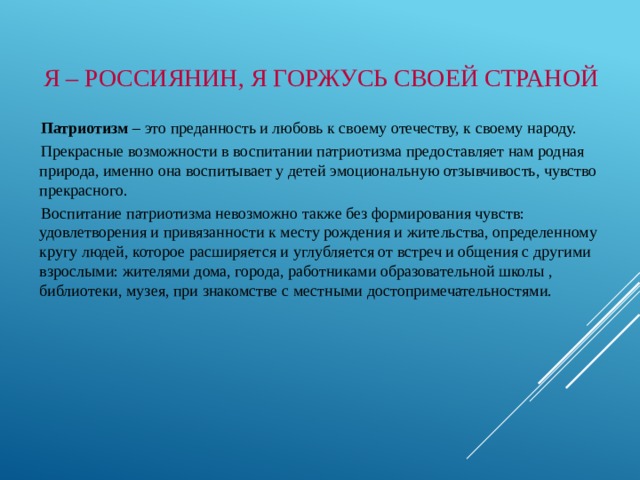 Я – РОССИЯНИН, Я ГОРЖУСЬ СВОЕЙ СТРАНОЙ  Патриотизм – это преданность и любовь к своему отечеству, к своему народу. Прекрасные возможности в воспитании патриотизма предоставляет нам родная природа, именно она воспитывает у детей эмоциональную отзывчивость, чувство прекрасного. Воспитание патриотизма невозможно также без формирования чувств: удовлетворения и привязанности к месту рождения и жительства, определенному кругу людей, которое расширяется и углубляется от встреч и общения с другими взрослыми: жителями дома, города, работниками образовательной школы , библиотеки, музея, при знакомстве с местными достопримечательностями. 