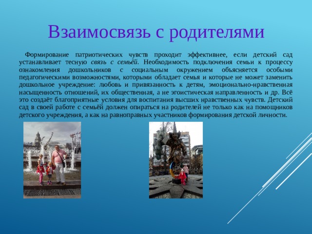 Взаимосвязь с родителями Формирование патриотических чувств проходит эффективнее, если детский сад устанавливает тесную связь с семьёй. Необходимость подключения семьи к процессу ознакомления дошкольников с социальным окружением объясняется особыми педагогическими возможностями, которыми обладает семья и которые не может заменить дошкольное учреждение: любовь и привязанность к детям, эмоционально-нравственная насыщенность отношений, их общественная, а не эгоистическая направленность и др. Всё это создаёт благоприятные условия для воспитания высших нравственных чувств. Детский сад в своей работе с семьёй должен опираться на родителей не только как на помощников детского учреждения, а как на равноправных участников формирования детской личности. 