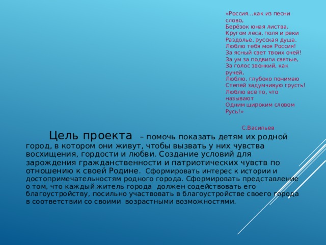 «Россия…как из песни слово,  Берёзок юная листва,  Кругом леса, поля и реки  Раздолье, русская душа.  Люблю тебя моя Россия!  За ясный свет твоих очей!  За ум за подвиги святые,  За голос звонкий, как ручей,  Люблю, глубоко понимаю  Степей задумчивую грусть!  Люблю всё то, что называют  Одним широким словом Русь!»    С.Васильев  Цель проекта – помочь показать детям их родной город, в котором они живут, чтобы вызвать у них чувства восхищения, гордости и любви. Создание условий для зарождения гражданственности и патриотических чувств по отношению к своей Родине. Сформировать интерес к истории и достопримечательностям родного города. Сформировать представление о том, что каждый житель города должен содействовать его благоустройству, посильно участвовать в благоустройстве своего города в соответствии со своими возрастными возможностями. 