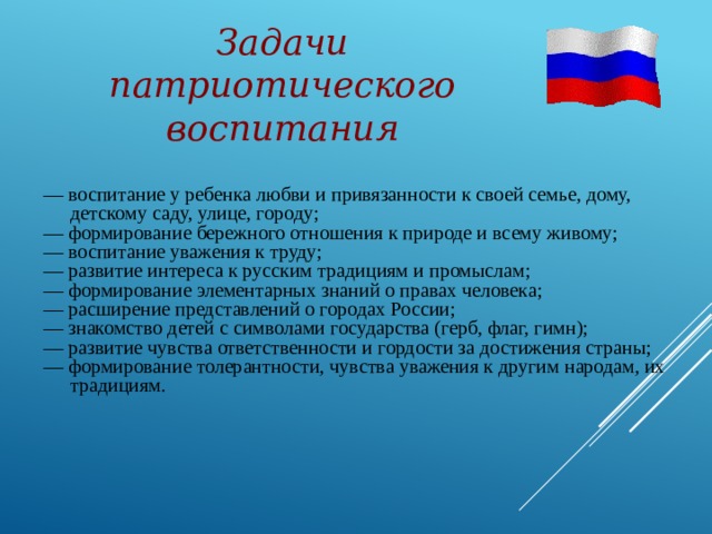 Задачи патриотического воспитания — воспитание у ребенка любви и привязанности к своей семье, дому, детскому саду, улице, городу; — формирование бережного отношения к природе и всему живому; — воспитание уважения к труду; — развитие интереса к русским традициям и промыслам; — формирование элементарных знаний о правах человека; — расширение представлений о городах России; — знакомство детей с символами государства (герб, флаг, гимн); — развитие чувства ответственности и гордости за достижения страны; — формирование толерантности, чувства уважения к другим народам, их традициям. 