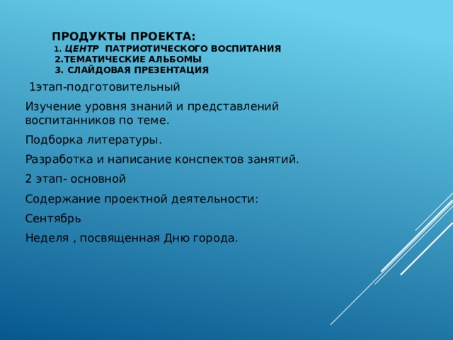 Продукты проекта:  1. центр патриотического воспитания  2.Тематические альбомы  3. Слайдовая презентация  1этап-подготовительный Изучение уровня знаний и представлений воспитанников по теме. Подборка литературы. Разработка и написание конспектов занятий. 2 этап- основной Содержание проектной деятельности: Сентябрь Неделя , посвященная Дню города. 