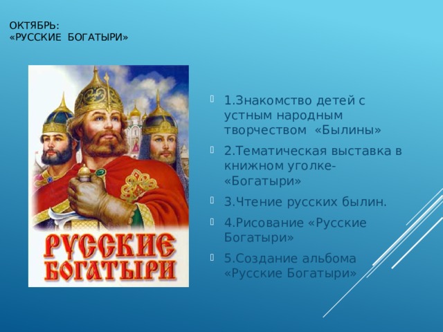 Октябрь:  «Русские богатыри» 1.Знакомство детей с устным народным творчеством «Былины» 2.Тематическая выставка в книжном уголке- «Богатыри» 3.Чтение русских былин. 4.Рисование «Русские Богатыри» 5.Создание альбома «Русские Богатыри» 