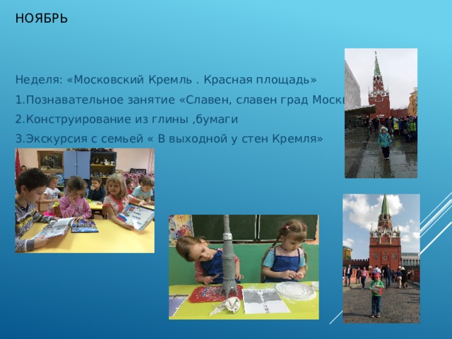 Ноябрь   Неделя: «Московский Кремль . Красная площадь» 1.Познавательное занятие «Славен, славен град Москва» 2.Конструирование из глины ,бумаги 3.Экскурсия с семьей « В выходной у стен Кремля» 