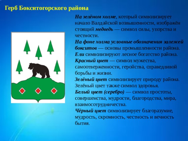 Герб Бокситогорского района На зелёном холме , который символизирует начало Валдайской возвышенности, изображён стоящий медведь — символ силы, упорства и честности. На фоне холма условные обозначения залежей бокситов — основы промышленности района. Ели символизируют лесное богатство района. Красный цвет — символ мужества, самоотверженности, геройства, справедливой борьбы и жизни. Зелёный цвет символизирует природу района. Зелёный цвет также символ здоровья. Белый цвет (серебро) — символ простоты, совершенства, мудрости, благородства, мира, взаимосотрудничества. Чёрный цвет символизирует благоразумие, мудрость, скромность, честность и вечность бытия . 