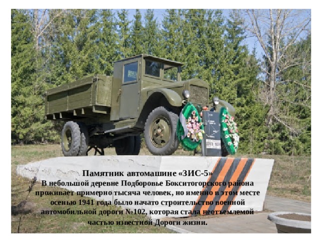 Памятник автомашине «ЗИС-5» В небольшой деревне Подборовье Бокситогорского района проживает примерно тысяча человек, но именно в этом месте осенью 1941 года было начато строительство военной автомобильной дороги №102, которая стала неотъемлемой частью известной Дороги жизни . 