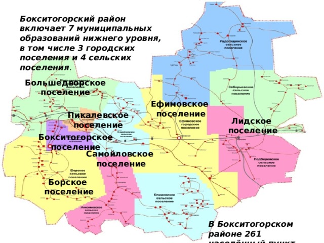 Бокситогорский район включает 7 муниципальных образований нижнего уровня, в том числе 3 городских поселения и 4 сельских поселения . Большедворское поселение Ефимовское  поселение Пикалевское поселение Лидское  поселение Бокситогорское поселение Самойловское  поселение Борское  поселение В Бокситогорском районе 261 населённый пункт. 