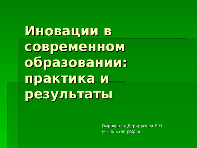 Иновации в современном образовании: практика и результаты Выполнила: Дериглазова Л.Н. учитель географии 