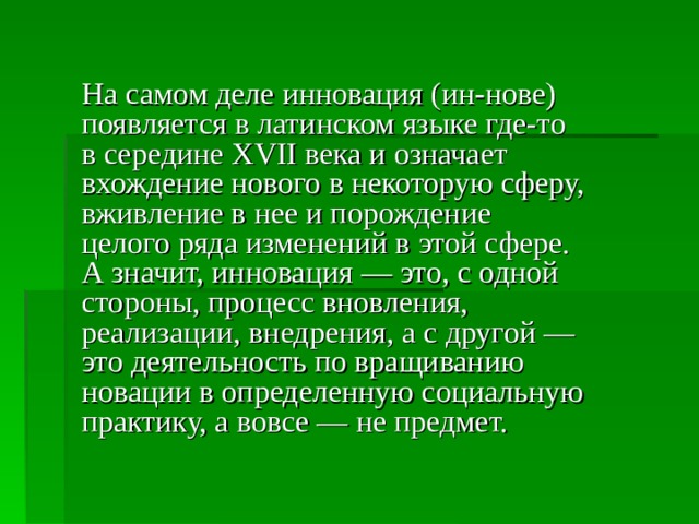 На самом деле инновация (ин-нове) появляется в латинском языке где-то в середине XVII века и означает вхождение нового в некоторую сферу, вживление в нее и порождение целого ряда изменений в этой сфере. А значит, инновация — это, с одной стороны, процесс вновления, реализации, внедрения, а с другой — это деятельность по вращиванию новации в определенную социальную практику, а вовсе — не предмет. 