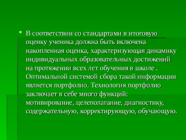 В соответствии со стандартами в итоговую оценку ученика должна быть включена накопленная оценка, характеризующая динамику индивидуальных образовательных достижений на протяжении всех лет обучения в школе . Оптимальной системой сбора такой информации является портфолио. Технология портфолио заключает в себе много функций: мотивирование, целеполагание, диагностику, содержательную, корректирующую, обучающую. 