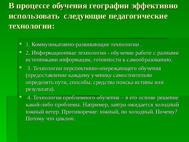 В процессе обучения географии  эффективно использовать следующие педагогические технологии:   1. Коммуникативно-развивающие технологии . 2. Информационные технологии - обучение работе с разными источниками информации, готовности к самообразованию.  3. Технологии перспективно-опережающего обучения (предоставление каждому ученику самостоятельно определять пути, способы, средства поиска истины или результата).  4. Технология проблемного обучения – в его основе решение какой-либо проблемы. Например, завтра ожидается холодный южный ветер. Противоречие: южный, но холодный. Почему? Потому что циклон.  