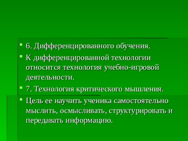 6. Дифференцированного обучения. К дифференцированной технологии относится технология учебно-игровой деятельности. 7. Технология критического мышления. Цель ее научить ученика самостоятельно мыслить, осмысливать, структурировать и передавать информацию.  
