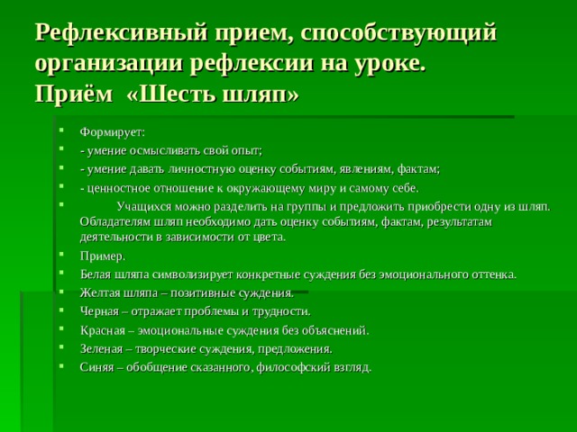 Рефлексивный прием, способствующий организации рефлексии на уроке.  Приём «Шесть шляп» Формирует: - умение осмысливать свой опыт; - умение давать личностную оценку событиям, явлениям, фактам; - ценностное отношение к окружающему миру и самому себе.  Учащихся можно разделить на группы и предложить приобрести одну из шляп. Обладателям шляп необходимо дать оценку событиям, фактам, результатам деятельности в зависимости от цвета. Пример. Белая шляпа символизирует конкретные суждения без эмоционального оттенка. Желтая шляпа – позитивные суждения. Черная – отражает проблемы и трудности. Красная – эмоциональные суждения без объяснений. Зеленая – творческие суждения, предложения. Синяя – обобщение сказанного, философский взгляд.  