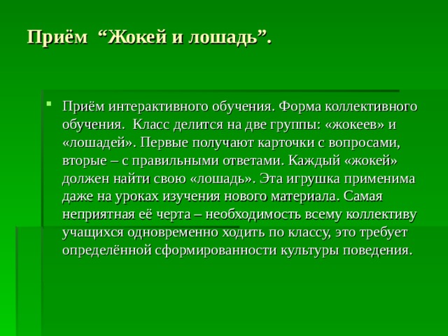 Приём “Жокей и лошадь”.   Приём интерактивного обучения. Форма коллективного обучения. Класс делится на две группы: «жокеев» и «лошадей». Первые получают карточки с вопросами, вторые – с правильными ответами. Каждый «жокей» должен найти свою «лошадь». Эта игрушка применима даже на уроках изучения нового материала. Самая неприятная её черта – необходимость всему коллективу учащихся одновременно ходить по классу, это требует определённой сформированности культуры поведения.  