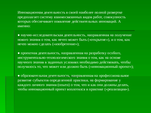 Инновационная деятельность в своей наиболее полной развертке предполагает систему взаимосвязанных видов работ, совокупность которых обеспечивает появление действительных инноваций. А именно: ● научно-исследовательская деятельность, направленная на получение нового знания о том, как нечто может быть («открытие»), и о том, как нечто можно сделать («изобретение»); ● проектная деятельность, направленная на разработку особого, инструментально-технологического знания о том, как на основе научного знания в заданных условиях необходимо действовать, чтобы получилось то, что может или должно быть («инновационный проект»); ● образовательная деятельность, направленная на профессиональное развитие субъектов определенной практики, на формирование у каждого личного знания (опыта) о том, что и как они должны делать, чтобы инновационный проект воплотился в практике («реализация»). 