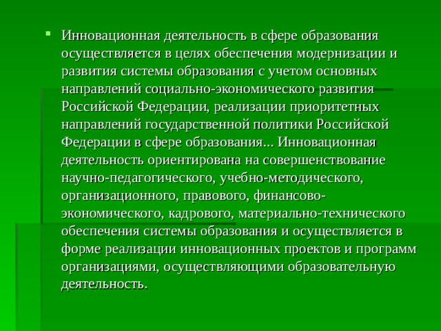 Инновационная деятельность в сфере образования осуществляется в целях обеспечения модернизации и развития системы образования с учетом основных направлений социально-экономического развития Российской Федерации, реализации приоритетных направлений государственной политики Российской Федерации в сфере образования... Инновационная деятельность ориентирована на совершенствование научно-педагогического, учебно-методического, организационного, правового, финансово- экономического, кадрового, материально-технического обеспечения системы образования и осуществляется в форме реализации инновационных проектов и программ организациями, осуществляющими образовательную деятельность. 