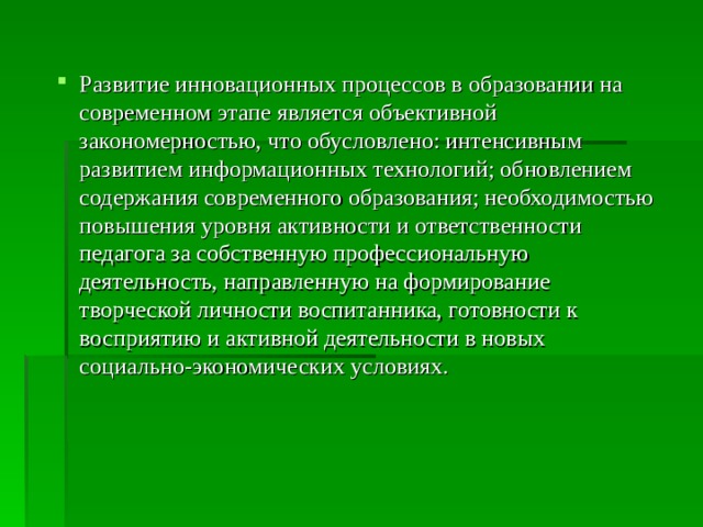 Развитие инновационных процессов в образовании на современном этапе является объективной закономерностью, что обусловлено: интенсивным развитием информационных технологий; обновлением содержания современного образования; необходимостью повышения уровня активности и ответственности педагога за собственную профессиональную деятельность, направленную на формирование творческой личности воспитанника, готовности к восприятию и активной деятельности в новых социально-экономических условиях. 