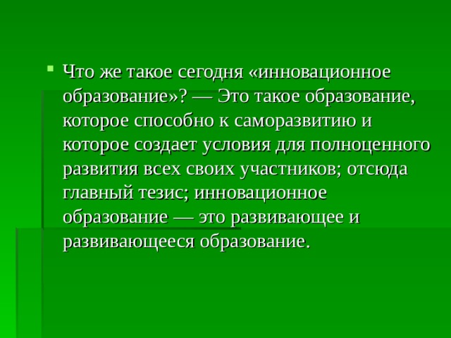 Что же такое сегодня «инновационное образование»? — Это такое образование, которое способно к саморазвитию и которое создает условия для полноценного развития всех своих участников; отсюда главный тезис; инновационное образование — это развивающее и развивающееся образование. 