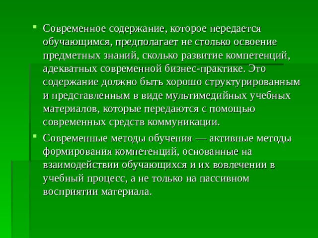 Современное содержание, которое передается обучающимся, предполагает не столько освоение предметных знаний, сколько развитие компетенций, адекватных современной бизнес-практике. Это содержание должно быть хорошо структурированным и представленным в виде мультимедийных учебных материалов, которые передаются с помощью современных средств коммуникации. Современные методы обучения — активные методы формирования компетенций, основанные на взаимодействии обучающихся и их вовлечении в учебный процесс, а не только на пассивном восприятии материала.  