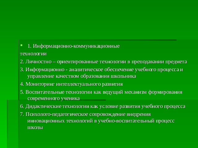 1. Информационно-коммуникационные технологии 2. Личностно – ориентированные технологии в преподавании предмета 3. Информационно - аналитическое обеспечение учебного процесса и управление  качеством образования школьника 4. Мониторинг интеллектуального развития 5. Воспитательные технологии как ведущий механизм формирования современного ученика 6. Дидактические технологии как условие развития учебного процесса 7. Психолого-педагогическое сопровождение внедрения инновационных технологий  в учебно-воспитательный процесс школы 