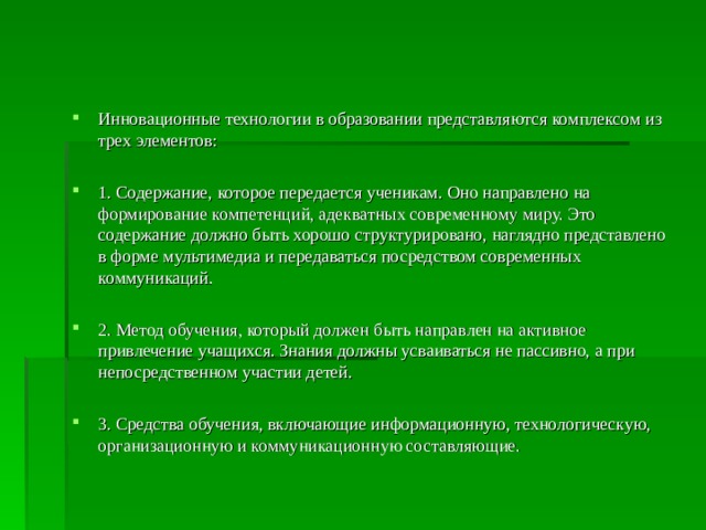 Инновационные технологии в образовании представляются комплексом из трех элементов:  1. Содержание, которое передается ученикам. Оно направлено на формирование компетенций, адекватных современному миру. Это содержание должно быть хорошо структурировано, наглядно представлено в форме мультимедиа и передаваться посредством современных коммуникаций.  2. Метод обучения, который должен быть направлен на активное привлечение учащихся. Знания должны усваиваться не пассивно, а при непосредственном участии детей.  3. Средства обучения, включающие информационную, технологическую, организационную и коммуникационную составляющие.   