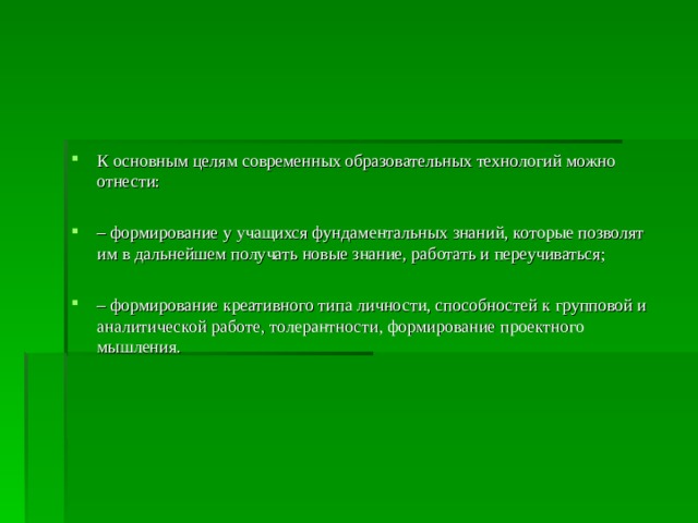 К основным целям современных образовательных технологий можно отнести:  – формирование у учащихся фундаментальных знаний, которые позволят им в дальнейшем получать новые знание, работать и переучиваться;  – формирование креативного типа личности, способностей к групповой и аналитической работе, толерантности, формирование проектного мышления.  